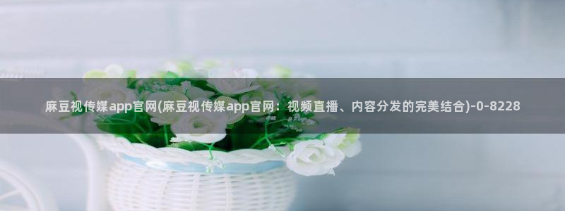 麻豆 完整版更新：麻豆视传媒app官网(麻豆视传媒app官网：视频直播、内容分发的完美结合)